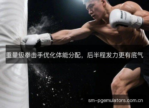 重量级拳击手优化体能分配，后半程发力更有底气