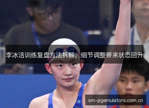 李冰洁训练复盘方法拆解,细节调整带来状态回升 李冰洁训练复盘方法拆解,细节调整带来状态回升
